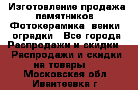 Изготовление продажа памятников. Фотокерамика, венки, оградки - Все города Распродажи и скидки » Распродажи и скидки на товары   . Московская обл.,Ивантеевка г.